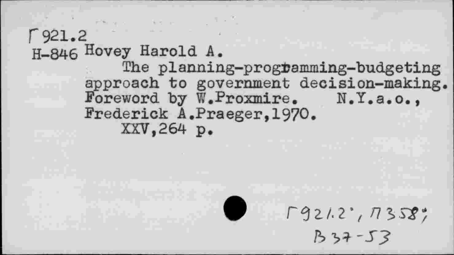 ﻿r921.2
H-846 Hovey Harold A.
The planning-progfcamming-budgeting approach to government decision-making. Foreword by W.Proxmire. N.Y.a.o., Frederick A.Praeger,197O.
XXV,264 p.
rez/.2\